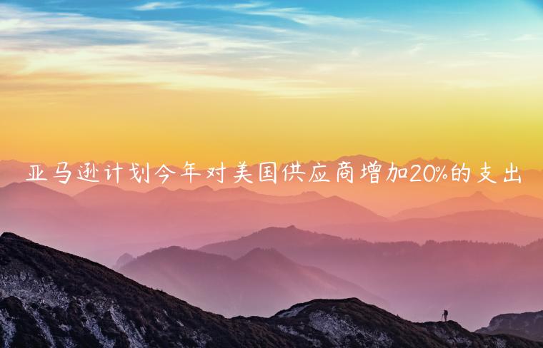 亞馬遜計(jì)劃今年對(duì)美國(guó)供應(yīng)商增加20%的支出